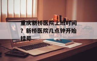重庆新桥医院上班时间？新桥医院几点钟开始挂号