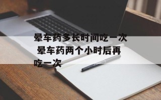 晕车药多长时间吃一次 晕车药两个小时后再吃一次