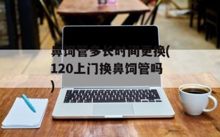 鼻饲管多长时间更换(120上门换鼻饲管吗)