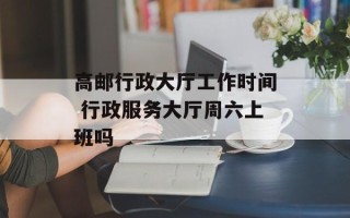 高邮行政大厅工作时间 行政服务大厅周六上班吗