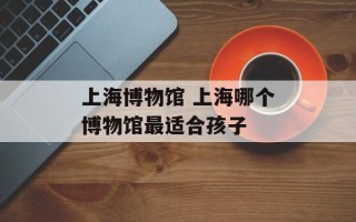 上海博物馆 上海哪个博物馆最适合孩子
