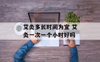 艾灸多长时间为宜 艾灸一次一个小时好吗