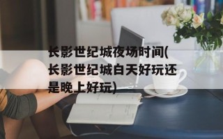 长影世纪城夜场时间(长影世纪城白天好玩还是晚上好玩)