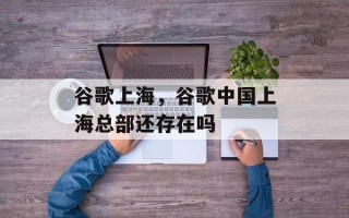 谷歌上海，谷歌中国上海总部还存在吗