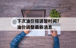 下次油价格调整时间？油价调整最新消息