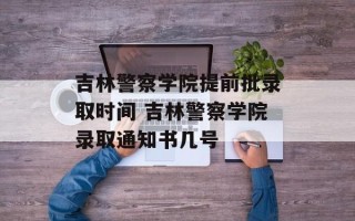 吉林警察学院提前批录取时间 吉林警察学院录取通知书几号