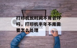 打印机长时间不用会坏吗，打印机半年不用需要怎么处理
