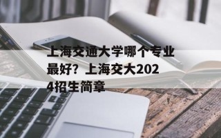 上海交通大学哪个专业最好？上海交大2024招生简章