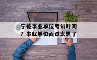 宁德事业单位考试时间？事业单位面试太黑了