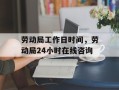 劳动局工作日时间，劳动局24小时在线咨询
