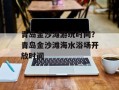青岛金沙滩游玩时间？青岛金沙滩海水浴场开放时间