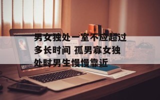 男女独处一室不应超过多长时间 孤男寡女独处时男生慢慢靠近