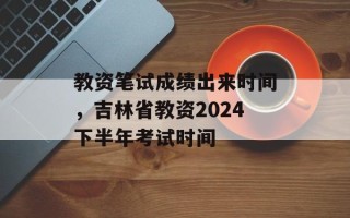 教资笔试成绩出来时间，吉林省教资2024下半年考试时间