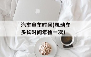 汽车审车时间(机动车多长时间年检一次)