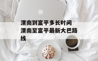 渭南到富平多长时间 渭南至富平最新大巴路线