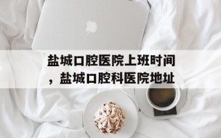 盐城口腔医院上班时间，盐城口腔科医院地址
