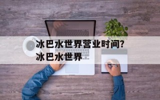冰巴水世界营业时间？冰巴水世界