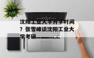 沈阳工业大学开学时间？张雪峰谈沈阳工业大学考研
