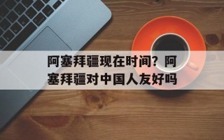 阿塞拜疆现在时间？阿塞拜疆对中国人友好吗