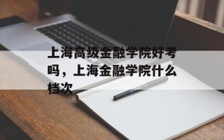 上海高级金融学院好考吗，上海金融学院什么档次