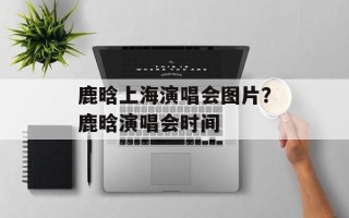 鹿晗上海演唱会图片？鹿晗演唱会时间