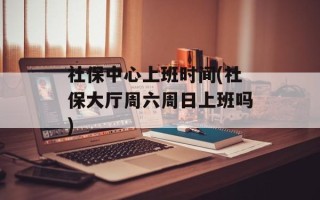 社保中心上班时间(社保大厅周六周日上班吗)
