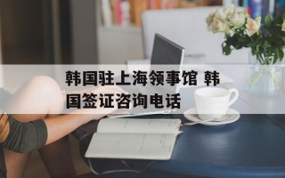 韩国驻上海领事馆 韩国签证咨询电话