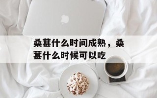 桑葚什么时间成熟，桑葚什么时候可以吃