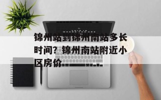 锦州站到锦州南站多长时间？锦州南站附近小区房价