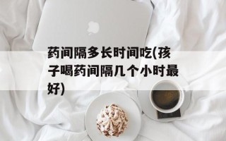 药间隔多长时间吃(孩子喝药间隔几个小时最好)