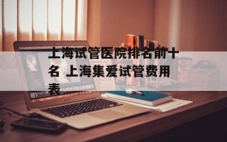 上海试管医院排名前十名 上海集爱试管费用表
