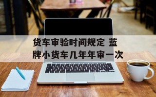 货车审验时间规定 蓝牌小货车几年年审一次