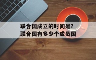 联合国成立的时间是？联合国有多少个成员国