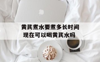 黄芪煮水要煮多长时间 现在可以喝黄芪水吗