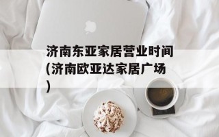 济南东亚家居营业时间(济南欧亚达家居广场)