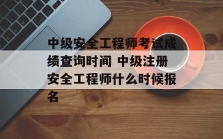 中级安全工程师考试成绩查询时间 中级注册安全工程师什么时候报名