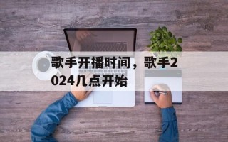 歌手开播时间，歌手2024几点开始