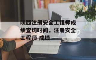 陕西注册安全工程师成绩查询时间，注册安全工程师 成绩