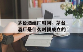 茅台酒建厂时间，茅台酒厂是什么时候成立的