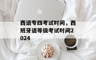 西语专四考试时间，西班牙语等级考试时间2024