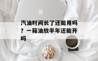 汽油时间长了还能用吗？一箱油放半年还能开吗