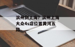 滨州到上海？滨州上海大众4s店位置黄河五路