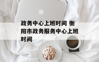 政务中心上班时间 衡阳市政务服务中心上班时间