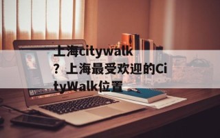 上海citywalk？上海最受欢迎的CityWalk位置
