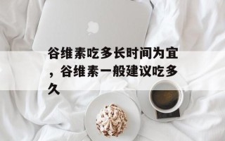 谷维素吃多长时间为宜，谷维素一般建议吃多久