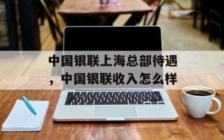 中国银联上海总部待遇，中国银联收入怎么样