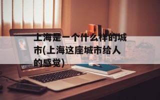 上海是一个什么样的城市(上海这座城市给人的感觉)