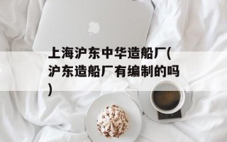 上海沪东中华造船厂(沪东造船厂有编制的吗)