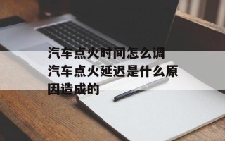 汽车点火时间怎么调 汽车点火延迟是什么原因造成的