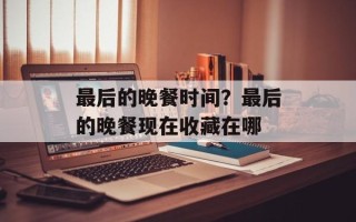 最后的晚餐时间？最后的晚餐现在收藏在哪